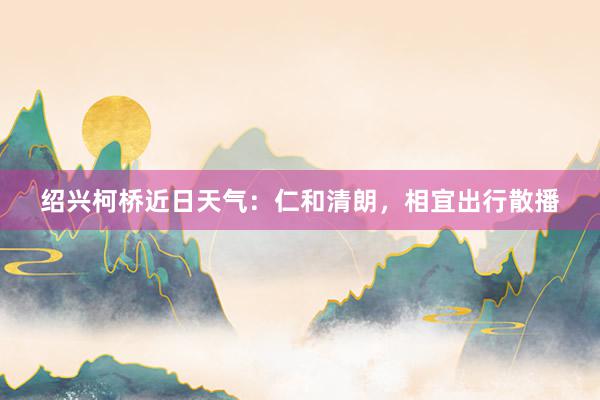 绍兴柯桥近日天气：仁和清朗，相宜出行散播